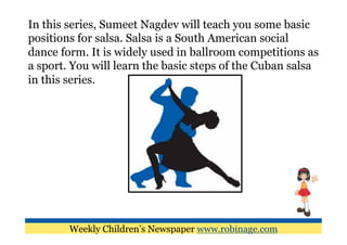 In this series, Sumeet Nagdev will teach you some basic
positions for salsa. Salsa is a South American social
dance form. It is widely used in ballroom competitions as
a sport. You will learn the basic steps of the Cuban salsa
in this series.




        Weekly Children’s Newspaper www.robinage.com
 
