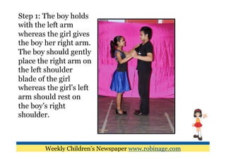 Step 1: The boy holds
with the left arm
whereas the girl gives
the boy her right arm.
The boy should gently
place the right arm on
the left shoulder
blade of the girl
whereas the girl’s left
arm should rest on
the boy’s right
shoulder.



        Weekly Children’s Newspaper www.robinage.com
 