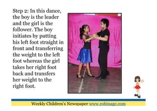 Step 2: In this dance,
the boy is the leader
and the girl is the
follower. The boy
initiates by putting
his left foot straight in
front and transferring
the weight to the left
foot whereas the girl
takes her right foot
back and transfers
her weight to the
right foot.


         Weekly Children’s Newspaper www.robinage.com
 