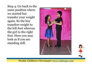 Step 4: Go back to the
same position where
we started but
transfer your weight
again. So the boy
transfers weight to
the left foot whereas
the girl to the right
foot. Here you may
look as if you are
standing still.




        Weekly Children’s Newspaper www.robinage.com
 