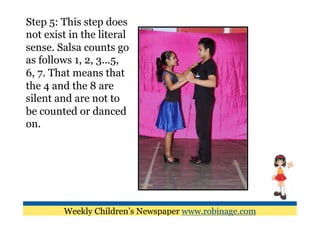 Step 5: This step does
not exist in the literal
sense. Salsa counts go
as follows 1, 2, 3...5,
6, 7. That means that
the 4 and the 8 are
silent and are not to
be counted or danced
on.




        Weekly Children’s Newspaper www.robinage.com
 
