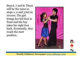 Step 6, 7 and 8: These
will be the same as
steps 1, 2 and 3 but in
reverse. The girl
brings her left foot in
front and the boy
takes his right foot
back. Eventually, they
reach the start
position.




        Weekly Children’s Newspaper www.robinage.com
 