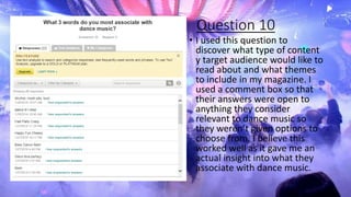 Question 10
• I used this question to
discover what type of content
y target audience would like to
read about and what themes
to include in my magazine. I
used a comment box so that
their answers were open to
anything they consider
relevant to dance music so
they weren’t given options to
choose from. I believe this
worked well as it gave me an
actual insight into what they
associate with dance music.
 