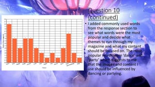 Question 10
(continued)
• I added commonly used words
from the response section to
see what words were the most
popular and decide what
themes to run through my
magazine and what my content
should be focused on. The most
popular words were ‘dance’ and
‘party’ which suggests to me
that the images and content I
use should be influenced by
dancing or partying.
 