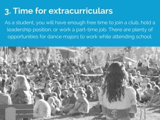 3. Time for extracurriculars
As a student, you will have enough free time to join a club, hold a
leadership position, or work a part-time job. There are plenty of
opportunities for dance majors to work while attending school.
 