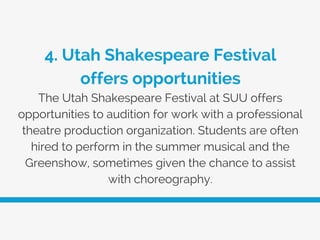 4. Utah Shakespeare Festival
offers opportunities
The Utah Shakespeare Festival at SUU offers
opportunities to audition for work with a professional
theatre production organization. Students are often
hired to perform in the summer musical and the
Greenshow, sometimes given the chance to assist
with choreography.
 