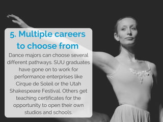 5. Multiple careers
to choose from
Dance majors can choose several
different pathways. SUU graduates
have gone on to work for
performance enterprises like
Cirque de Soleil or the Utah
Shakespeare Festival. Others get
teaching certificates for the
opportunity to open their own
studios and schools.
 