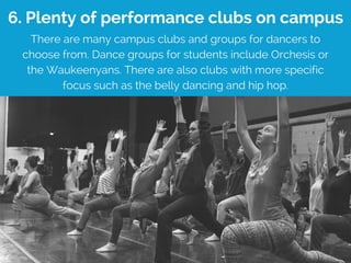 6. Plenty of performance clubs on campus
There are many campus clubs and groups for dancers to
choose from. Dance groups for students include Orchesis or
the Waukeenyans. There are also clubs with more specific
focus such as the belly dancing and hip hop.
 