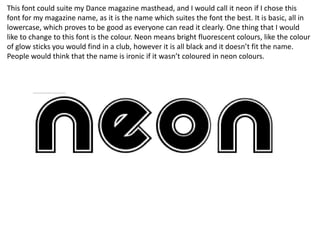 This font could suite my Dance magazine masthead, and I would call it neon if I chose this
font for my magazine name, as it is the name which suites the font the best. It is basic, all in
lowercase, which proves to be good as everyone can read it clearly. One thing that I would
like to change to this font is the colour. Neon means bright fluorescent colours, like the colour
of glow sticks you would find in a club, however it is all black and it doesn’t fit the name.
People would think that the name is ironic if it wasn’t coloured in neon colours.
 