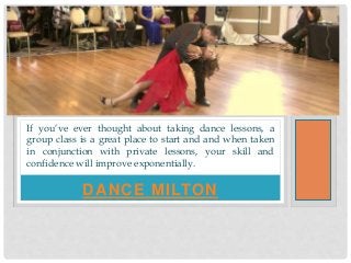 DANCE MILTON
If you’ve ever thought about taking dance lessons, a
group class is a great place to start and and when taken
in conjunction with private lessons, your skill and
confidence will improve exponentially.
 