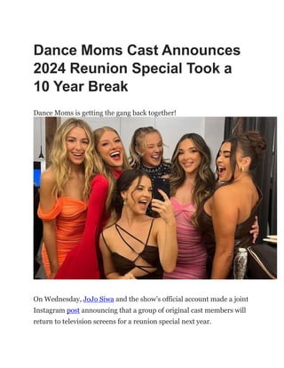 Dance Moms Cast Announces
2024 Reunion Special Took a
10 Year Break
Dance Moms is getting the gang back together!
On Wednesday, JoJo Siwa and the show’s official account made a joint
Instagram post announcing that a group of original cast members will
return to television screens for a reunion special next year.
 