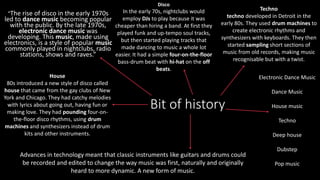 Bit of history
“The rise of disco in the early 1970s
led to dance music becoming popular
with the public. By the late 1970s,
electronic dance music was
developing. This music, made using
electronics, is a style of popular music
commonly played in nightclubs, radio
stations, shows and raves.”
Disco
In the early 70s, nightclubs would
employ DJs to play because it was
cheaper than hiring a band. At first they
played funk and up-tempo soul tracks,
but then started playing tracks that
made dancing to music a whole lot
easier. It had a simple four-on-the-floor
bass-drum beat with hi-hat on the off
beats.
House
80s introduced a new style of disco called
house that came from the gay clubs of New
York and Chicago. They had catchy melodies
with lyrics about going out, having fun or
making love. They had pounding four-on-
the-floor disco rhythms, using drum
machines and synthesizers instead of drum
kits and other instruments.
Techno
techno developed in Detroit in the
early 80s. They used drum machines to
create electronic rhythms and
synthesizers with keyboards. They then
started sampling short sections of
music from old records, making music
recognisable but with a twist.
Advances in technology meant that classic instruments like guitars and drums could
be recorded and edited to change the way music was first, naturally and originally
heard to more dynamic. A new form of music.
Electronic Dance Music
Dance Music
House music
Techno
Deep house
Dubstep
Pop music
 
