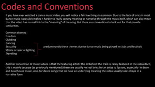 Codes and Conventions
If you have ever watched a dance music video, you will notice a fair few things in common. Due to the lack of lyrics in most
dance music it possibly makes it harder to really convey meaning or narrative through the music itself, which can also mean
that the video has no real link to the ”meaning” of the song. But there are conventions to look out for that provide
similarities.
Common themes :
freedom
Clubbing
Dancing
Sexuality predominantly these themes due to dance music being played in clubs and festivals
Strobe or special lighting
Travelling
Another convention of music videos is that the featuring artist r the DJ behind the track is rarely featured in the video itself,
this is mainly because (as previously mentioned) there are usually no real lyrics for an artist to lip sync, especially in drum
and bass/house music, also, for dance songs that do have an underlying meaning the video usually takes shape in a
narrative form.
 