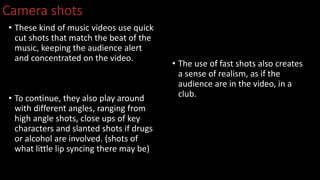 Camera shots
• These kind of music videos use quick
cut shots that match the beat of the
music, keeping the audience alert
and concentrated on the video.
• To continue, they also play around
with different angles, ranging from
high angle shots, close ups of key
characters and slanted shots if drugs
or alcohol are involved. (shots of
what little lip syncing there may be)
• The use of fast shots also creates
a sense of realism, as if the
audience are in the video, in a
club.
 