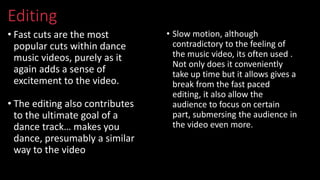 Editing
• Fast cuts are the most
popular cuts within dance
music videos, purely as it
again adds a sense of
excitement to the video.
• The editing also contributes
to the ultimate goal of a
dance track… makes you
dance, presumably a similar
way to the video
• Slow motion, although
contradictory to the feeling of
the music video, its often used .
Not only does it conveniently
take up time but it allows gives a
break from the fast paced
editing, it also allow the
audience to focus on certain
part, submersing the audience in
the video even more.
 