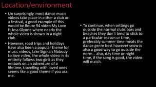 Location/environment
• Un surprisingly, most dance music
videos take place in either a club or
a festival, a good example of this
would be Route 94 video My Love
ft Jess Glynne where nearly the
whole video is shown in a night
club.
• However, road trips and holidays
have also been a popular theme for
music videos, take Sigma’s Nobody
to love video, the whole video in its
entirety follows two girls as they
embark on an adventure of a
lifetime, travelling with loved ones
seems like a good theme if you ask
me.
• To continue, when settings go
outside the normal clubs bars and
beaches they don’t tend to stick to
a particular season or time,
preferably summer time meats the
dance genre best however snow is
also a good way to go outside the
norm… also, day time or night
time, if the song is good, the video
will match.
 