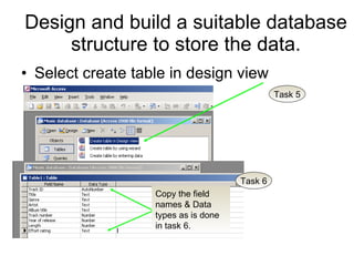 Design and build a suitable database structure to store the data. Select create table in design view Task 5 Task 6 Copy the field names & Data types as is done in task 6. 