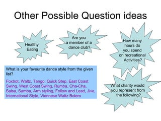 Other Possible Question ideas Healthy  Eating Are you  a member of a  dance club? What is your favourite dance style from the given list? Foxtrot, Waltz, Tango, Quick Step, East Coast Swing, West Coast Swing, Rumba, Cha-Cha, Salsa, Samba, Arm styling, Follow and Lead, Jive, International Style, Viennese Waltz Bolero How many  hours do  you spend  on recreational  Activities? What charity would  you represent from the following? 