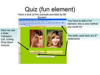 Quiz (fun element) You have to add a fun element, this is one method you could try ! Here we use a Data Validation List. (Using Drop down menus) The skills used here are IF statements Have a look at this example provided by Mr Boulter! 