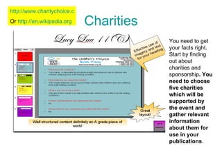 Charities You need to get your facts right. Start by finding out about charities and sponsorship . You need to choose five charities which will be supported by the event and gather relevant information about them for use in your publications .  http://www.charitychoice.co.uk/ Or  http://en.wikipedia.org   
