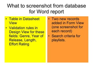 What to screenshot from database for Word report Table in Datasheet View Validation rules in Design View for these fields: Genre, Year of Release, Length, Effort Rating Two new records added in Form View (one screenshot for each record) Search criteria for playlists. 