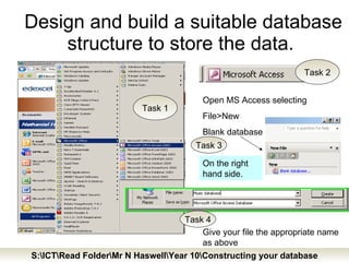 Design and build a suitable database structure to store the data.  Open MS Access selecting File>New Blank database On the right hand side. Give your file the appropriate name as above Task 1 Task 2 Task 3 Task 4 S:\ICT\Read Folder\Mr N Haswell\Year 10\Constructing your database 