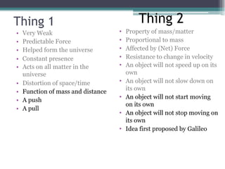 Thing 1
• Very Weak
• Predictable Force
• Helped form the universe
• Constant presence
• Acts on all matter in the
universe
• Distortion of space/time
• Function of mass and distance
• A push
• A pull
• Property of mass/matter
• Proportional to mass
• Affected by (Net) Force
• Resistance to change in velocity
• An object will not speed up on its
own
• An object will not slow down on
its own
• An object will not start moving
on its own
• An object will not stop moving on
its own
• Idea first proposed by Galileo
Thing 2
 