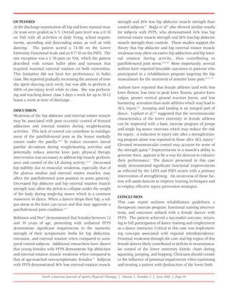 OUTCOMES                                                         strength and 26% less hip abductor muscle strength than
At the discharge examination all hip and knee manual mus-        control subjects.10 Bogla et al35 also showed similar results
cle tests were graded as 5/5. Overall pain level was a 0/10      for subjects with PFPS, who demonstrated 24% less hip
on VAS with all activities of daily living, school require-      external rotator muscle strength and 26% less hip abductor
ments, ascending and descending stairs, as well as with          muscle strength than controls. These studies support the
dancing. The patient scored a 74/80 on the Lower                 theory that hip abductor and hip external rotator muscle
Extremity Functional Scale and an 8.7/10 on the PSFS. The        weakness may allow excessive hip adduction and hip inter-
one exception was a 1/10 pain on VAS, which the patient          nal rotation during activity, thus contributing to
described with certain ballet pliés and turnouts that            patellofemoral joint stress.10,34,36 More importantly, several
required maximal external rotation on both extremities.          authors have reported favorable outcomes in patients who
This limitation did not limit her performance in ballet          participated in a rehabilitation program targeting the hip
class. She reported gradually increasing the amount of time      musculature for the treatment of anterior knee pain.34, 37, 38
she spent dancing each week, but was able to perform at
                                                                 Authors have reported that female athletes land with less
100% of pre-injury level while in class. She was perform-
                                                                 knee flexion, less time to peak knee flexion, greater knee
ing and teaching dance class 5 days a week for up to 10-12
                                                                 valgus, greater vertical ground reaction forces, and less
hours a week at time of discharge.
                                                                 hamstring activation than male athletes which may lead to
                                                                 ACL injury.39 Jumping and landing is an integral part of
DISCUSSION
                                                                 dance. Lephart et al,6,11 suggested that the neuromuscular
Weakness of the hip abductor and external rotator muscle
                                                                 characteristics of the lower extremity in female athletes
may be associated with poor eccentric control of femoral
                                                                 can be improved with a basic exercise program of jumps
adduction and internal rotation during weight-bearing
                                                                 and single leg stance exercises which may reduce the risk
activities. This lack of control can contribute to malalign-
                                                                 for injury. A reduction in injury rate after a strength-train-
ment of the patellofemoral joint as the femur medially
                                                                 ing program alone was reported in those after ACL injury.6
rotates under the patella.30,31 To reduce excessive lateral
                                                                 Elevated neuromuscular control may account for some of
patellar deviations during weight-bearing activities and
                                                                 the strength gains.40 Improvements in a muscle's ability to
potentially reduce anterior knee pain, physical therapy
                                                                 generate force, appears to be a way for dancers to enhance
intervention was necessary to address hip muscle perform-
                                                                 their performance.1 The dancer presented in this case
ance and control of the LE during activity.32,33 Decreased
                                                                 study demonstrated significant functional improvements
hip stability due to muscular weakness, especially that of
                                                                 as reflected by the LEFS and PSFS scores with a primary
the gluteus medius and external rotator muscles, may
                                                                 intervention of strengthening. An awareness of these fac-
affect the patellofemoral joint position in some patients.5
                                                                 tors will assist dancers to improve training techniques and
Decreased hip abductor and hip external rotation muscle
                                                                 to employ effective injury prevention strategies.
strength may allow the pelvis to collapse under the weight
of the body during single-leg stance which is a common
                                                                 CONCLUSION
maneuver in dance. When a dancer drops their hip, a val-
                                                                 This case report outlines rehabilitation guidelines, a
gus stress at the knee can occur and that may aggravate a
                                                                 therapeutic exercise program, functional training interven-
patellofemoral joint condition.5,17
                                                                 tions, and outcomes utilized with a female dancer with
Robinson and Nee34 demonstrated that females between 12          PFPS. The patient achieved a successful outcome, return-
and 35 years of age, presenting with unilateral PFPS             ing to full participation of dance training and employment
demonstrate significant impairments in the isometric             as a dance instructor. Critical to this case was implement-
strength of their symptomatic limbs for hip abduction,           ing concepts associated with regional interdependence.
extension, and external rotation when compared to unin-          Proximal weakness through the core and hip region of this
jured control subjects. Additional researchers have shown        female dancer likely contributed to deficits in neuromuscu-
that young females with PFPS demonstrate hip abduction           lar control of the lower extremity kinetic chain during
and external rotation muscle weakness when compared to           squatting, jumping, and hopping. Clinicians should consid-
that of age-matched non-symptomatic females.10 Subjects          er the influence of proximal impairments when examining
with PFPS demonstrated 36% less external rotation muscle         and treating a patient with dysfunction of the lower limb.

                 North American Journal of Sports Physical Therapy | Volume 5, Number 2 | June 2010 | Page 95
 