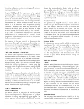 hamstring and gastrocnemius stretching, patella taping or           female. She presented with a slender build, as well as a
bracing, and orthotics.15,20                                        low waist-hip ratio of 0.7524,25 that is typically seen in
                                                                    dancers. She had no swelling or erythema of her left knee
Vaughn21 highlighted the importance of a regional
                                                                    with visual inspection. The history of her current injury
examination for a patient with non-specific knee pain,
                                                                    was insidious onset of approximately one-year duration,
illustrating the concept of regional interdependence. With
                                                                    as previously noted.
respect to musculoskeletal problems, regional interde-
pendence refers to the concept that seemingly unrelated             Functional Status
impairments in a remote anatomical region may con-                  The patient had stopped dancing 3 weeks prior to
tribute to, or be associated with, the patient's primary            examination, per the orthopedic surgeon's recommenda-
complaint.22 In some cases, knee pain may be the sole               tion. She reported difficulty walking or running for
presenting symptom when a more proximal or distal                   periods longer than 10 minutes due to pain. She also
structure such as the pelvis, hip, ankle, or foot is at fault.23    reported that ascending and descending stairs at school
In such cases, the pain may be referred from a more prox-           caused an increase in pain, which forced her to take the
imal structure or be consequential to a remotely located            elevator some days. The patient demonstrated unilateral
impairment that produces excessive stress on structures of          squat with genu valgus collapse bilaterally with report of
the knee, resulting in pain.21                                      mild retro patellar discomfort.
The purpose of this case report is to demonstrate the               Systems Review
importance of strength and neuromuscular training in a              At evaluation the patient was 5'6" and 125 lbs with a body
female dancer who presented with PFPS and highlight the             mass index of 20.2 which is considered to be at the lower
importance of a regional interdependence model of exam-             end of a normal range.26 She reported a history of fainting
ination to identify the origin of knee pain.                        due to low blood sugar with no occurrences in the past two
                                                                    years. Also no previous injuries or surgeries were report-
CASE DESCRIPTION AND HISTORY                                        ed. An integumentary and neuromuscular screen
The patient was a 17-year-old female high school student            revealed no gross deficits. Family medical history was
who participated in dance activities up to 18 hours a week.         unremarkable.
Pain was initially reported in the anterior/medial aspect
of the left knee in December 2007 with no specific mech-            Tests and Measures
anism of injury noted. The patient continued, despite               Posture
pain in the left knee, to dance on a regular basis. She             Standing postural assessment demonstrated the patient's
attempted to join the school cross-country team in the fall         spine, hips, and knees were within normal limits (WNL)
of 2008 but was unable to participate due to her knee               with exception of increased external rotation bilaterally in
symptoms.                                                           the lower quarter. Supine postural assessment revealing
                                                                    an increase in femoral anteversion, which lead to com-
An orthopedic surgeon evaluated the patient in December
                                                                    pensations in weight-bearing. The patient also presented
of 2008 with no significant findings related to fracture, dis-
                                                                    with a Q-angle of 8 degrees bilaterally and the patella was
location, or meniscal involvement which is consistent
                                                                    hypo-mobile on the left with medial to lateral glides. In
with the presentation of PFPS. Further diagnostic testing
                                                                    prone the patient presented with rear foot varus of 5
with X-ray and MRI revealed a bone bruise on the medial
                                                                    degrees bilaterally and a neutral forefoot when examined
femoral condyle and thinning cartilage. The patient opted
                                                                    in subtalar neutral. Gait was assessed with the patient
for rest from dance and physical therapy.
                                                                    ambulating in bare feet at a self-selected pace for 30 feet
                                                                    and rapidly for 30 feet. No significant findings were found
INITIAL EXAMINATION
                                                                    during gait analysis and the patient had no complaints of
Initial Presentation
                                                                    pain.
The patient was seen on December 31, 2008 for physical
therapy examination with a chief complaint of left knee             Range Of Motion
pain along the inferior and medial pole of the patella. The         The patient's active range of motion (AROM) for all hip,
patient appeared to be a healthy and athletic 17 year old           knee and ankle, measurements were WNL and symmetri-


                   North American Journal of Sports Physical Therapy | Volume 5, Number 2 | June 2010 | Page 87
 