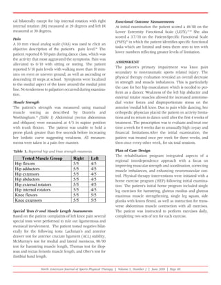 cal bilaterally except for hip internal rotation with right       Functional Outcome Measurements
internal rotation (IR) measured at 29 degrees and left IR         At initial examination the patient scored a 49/80 on the
measured at 39 degrees.                                           Lower Extremity Functional Scale (LEFS).27,28 She also
                                                                  scored a 3.7/10 on the Patient-Specific Functional Scale
Pain
                                                                  (PSFS)29 in which the patient identifies specific functional
A 10 mm visual analog scale (VAS) was used to elicit an
                                                                  tasks which are limited and rates them zero to ten with
objective description of the patient's pain level.26 The
                                                                  lower numbers reflecting greater levels of limitation.
patient reported 8/10 pain during dance class, which was
the activity that most aggravated the symptoms. Pain was
                                                                  ASSESSMENT
alleviated to 0/10 with sitting or resting. The patient
                                                                  The patient's primary impairment was knee pain
reported 5/10 pain levels with walking more than 10 min-
                                                                  secondary to non-traumatic sports related injury. The
utes on even or uneven ground, as well as ascending or
                                                                  physical therapy evaluation revealed an overall decrease
descending 10 steps at school. Symptoms were localized
                                                                  in strength and muscle imbalances. This is particularly
to the medial aspect of the knee around the medial joint
                                                                  the case for her hip musculature which is needed to per-
line. No tenderness to palpation occurred during examina-
                                                                  form as a dancer. Weakness of the left hip abductor and
tion.
                                                                  external rotator muscles allowed for increased anterome-
Muscle Strength                                                   dial vector forces and disproportionate stress on the
The patient's strength was measured using manual                  anterior/medial left knee. Due to pain while dancing, her
muscle testing as described by Daniels and                        orthopedic physician placed the patient on activity limita-
Worthingham.26 (Table 1) Abdominal (rectus abdominus              tions and no return to dance until after the first 4 weeks of
and obliques) were measured at 4/5 in supine position             treatment. The prescription was to evaluate and treat one
with trunk flexion. The patient was unable to hold a              time a week for 6 weeks due to unusually high co-pay and
prone plank greater than five seconds before increasing           financial limitations.After the initial examination, the
her lordotic curve suggesting weakness. All measure-              patient was treated once per week for three weeks, and
ments were taken in a pain free manner.                           then once every other week, for six total sessions.

Table 1. Reported hip and knee strength measures.                 Plan of Care Design
                                                                  The rehabilitation program integrated aspects of a
                                                                  regional interdependence approach with a focus on
                                                                  improving muscular strength and coordination, correcting
                                                                  muscle imbalances, and enhancing neuromuscular con-
                                                                  trol. Physical therapy interventions were initiated with a
                                                                  home exercise program (HEP) following initial examina-
                                                                  tion. The patient's initial home program included single
                                                                  leg exercises for hamstring, gluteus medius and gluteus
                                                                  maximus muscle strengthening, single leg squats, side
                                                                  planks with knees flexed, as well as instruction for trans-
                                                                  verse abdominus muscle contraction with all exercises.
Special Tests & and Muscle Length Assessments                     The patient was instructed to perform exercises daily,
Based on the patient complaints of left knee pain several         completing two sets of ten for each exercise.
special tests were performed to rule out ligamentous and
meniscal involvement. The patient tested negative bilat-
erally for the following tests: Lachman's and anterior
drawer test for anterior cruciate ligament (ACL) stability,
McMurray's test for medial and lateral meniscus, 90/90
test for hamstring muscle length, Thomas test for iliop-
soas and rectus femoris muscle length, and Ober's test for
iliotibial band length.


                 North American Journal of Sports Physical Therapy | Volume 5, Number 2 | June 2010 | Page 88
 
