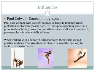 Influences
 Paul Colwell- Dance photographer
Paul likes working with dancers because he tends to find they chase
perfection as obsessively as he does. He finds photographing dance as a
process of combining two art forms. Where dance is all about movement,
photography is fundamentally stillness.
When working with a dancer, he likes to watch them warm up and
practice routines. This gives him the chance to asses the best way to
capture particular moves.

 
