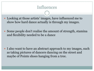 Influences
 Looking at those artists’ images, have influenced me to

show how hard dance actually is through my images.
 Some people don't realise the amount of strength, stamina

and flexibility needed to be a dance

 I also want to have an abstract approach to my images, such

as taking pictures of dancers dancing on the street and
maybe of Pointe shoes hanging from a tree.

 