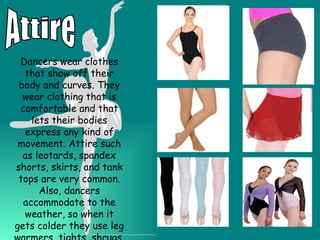 Attire Dancers wear clothes that show off their body and curves. They wear clothing that is comfortable and that lets their bodies express any kind of movement. Attire such as leotards, spandex shorts, skirts, and tank tops are very common. Also, dancers accommodate to the weather, so when it gets colder they use leg warmers, tights, shrugs, yoga pants etc. 