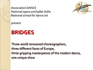 Association   DANCE   National opera and ballet Sofia   National school for dance art   present   BRIDGES Three world renowned choreographers , three different faces of Europe ,  three gripping masterpieces of the modern dance ,  one unique show 