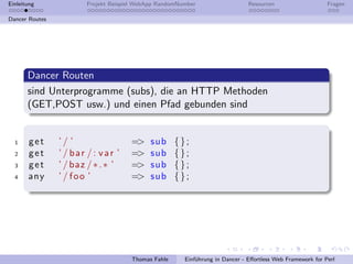 Einleitung             Projekt Beispiel WebApp RandomNumber                   Resourcen                    Fragen

Dancer Routes




       Dancer Routen
       sind Unterprogramme (subs), die an HTTP Methoden
       (GET,POST usw.) und einen Pfad gebunden sind


  1    get      ’/ ’                 =>     sub     {};
  2    get      ’ / bar /: var ’     =>     sub     {};
  3    get      ’ / baz / ∗ . ∗ ’    =>     sub     {};
  4    any      ’/ foo ’             =>     sub     {};




                                     Thomas Fahle      Einf¨hrung in Dancer - Eﬀortless Web Framework for Perl
                                                           u
 