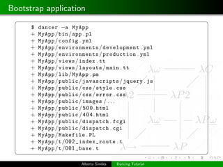 Bootstrap application
 §                                                           ¤
      $   dancer −a MyApp
      +   MyApp / bin / app . pl
      +   MyApp / config . yml
      +   MyApp / environments / development . yml
      +   MyApp / environments / production . yml
      +   MyApp / views / index . tt
      +   MyApp / views / layouts / main . tt
      +   MyApp / lib / MyApp . pm
      +   MyApp / public / javascripts / jquery . js
      +   MyApp / public / css / style . css
      +   MyApp / public / css / error . css
      +   MyApp / public / images / . . .
      +   MyApp / public / 5 0 0 . html
      +   MyApp / public / 4 0 4 . html
      +   MyApp / public / dispatch . fcgi
      +   MyApp / public / dispatch . cgi
      +   MyApp / Makefile . PL
      +   MyApp /t /002 _index_route . t
      +   MyApp /t /001 _base . t
 ¦                                                           ¥
                         Alberto Sim˜es
                                    o     Dancing Tutorial
 