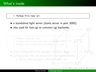 What’s inside

 §                                                              ¤
      + MyApp / bin / app . pl
 ¦                                                              ¥

      a standalone light server (starts server in port 3000);
      also used for fast-cgi or common cgi backends;

 §                                                              ¤
      + MyApp / config . yml
      + MyApp / environments / development . yml
      + MyApp / environments / production . yml
 ¦                                                              ¥

      main conﬁguration ﬁle (plugins, modules, etc);
      conﬁguration ﬁles for production and development:
           deﬁnes what to report, where to report, etc.



                         Alberto Sim˜es
                                    o     Dancing Tutorial
 