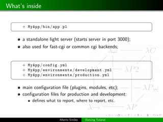 What’s inside

 §                                                              ¤
      + MyApp / bin / app . pl
 ¦                                                              ¥

      a standalone light server (starts server in port 3000);
      also used for fast-cgi or common cgi backends;

 §                                                              ¤
      + MyApp / config . yml
      + MyApp / environments / development . yml
      + MyApp / environments / production . yml
 ¦                                                              ¥

      main conﬁguration ﬁle (plugins, modules, etc);
      conﬁguration ﬁles for production and development:
           deﬁnes what to report, where to report, etc.



                         Alberto Sim˜es
                                    o     Dancing Tutorial
 