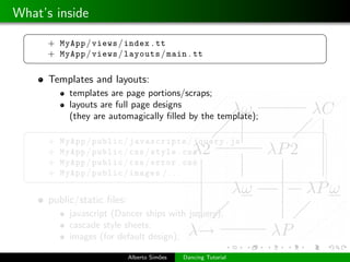 What’s inside
 §                                                              ¤
      + MyApp / views / index . tt
      + MyApp / views / layouts / main . tt
 ¦                                                              ¥
      Templates and layouts:
            templates are page portions/scraps;
            layouts are full page designs
            (they are automagically ﬁlled by the template);
 §                                                              ¤
      +   MyApp / public / javascripts / jquery . js
      +   MyApp / public / css / style . css
      +   MyApp / public / css / error . css
      +   MyApp / public / images / . . .
 ¦                                                              ¥

      public/static ﬁles:
            javascript (Dancer ships with jsquery);
            cascade style sheets;
            images (for default design);

                            Alberto Sim˜es
                                       o     Dancing Tutorial
 