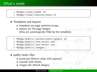 What’s inside
 §                                                              ¤
      + MyApp / views / index . tt
      + MyApp / views / layouts / main . tt
 ¦                                                              ¥
      Templates and layouts:
            templates are page portions/scraps;
            layouts are full page designs
            (they are automagically ﬁlled by the template);
 §                                                              ¤
      +   MyApp / public / javascripts / jquery . js
      +   MyApp / public / css / style . css
      +   MyApp / public / css / error . css
      +   MyApp / public / images / . . .
 ¦                                                              ¥

      public/static ﬁles:
            javascript (Dancer ships with jsquery);
            cascade style sheets;
            images (for default design);

                            Alberto Sim˜es
                                       o     Dancing Tutorial
 