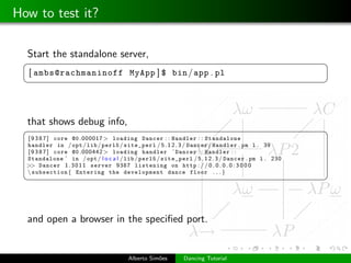 How to test it?

  Start the standalone server,
 §                                                                                                  ¤
  [ ambs@rachmaninoff MyApp ] $ bin / app . pl
 ¦                                                                                                  ¥



  that shows debug info,
 §                                                                                                  ¤
  [ 9 3 8 7 ] core @0 .000017 > loading Dancer : : Handler : : Standalone
  handler in / opt / lib / perl5 / site_perl / 5 . 1 2 . 3 / Dancer / Handler . pm l . 39
  [ 9 3 8 7 ] core @0 .000442 > loading handler ’ Dancer : : Handler : :
  Standalone ’ in / opt / l o c a l / lib / perl5 / site_perl / 5 . 1 2 . 3 / Dancer . pm l . 230
  >> Dancer 1 . 3 0 1 1 server 9387 listening on http : / / 0 . 0 . 0 . 0 : 3 0 0 0
   subsection { Entering the development dance floor . . . }
 ¦                                                                                                  ¥



  and open a browser in the speciﬁed port.


                                       Alberto Sim˜es
                                                  o         Dancing Tutorial
 