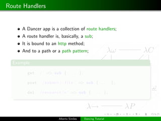 Route Handlers


     A Dancer app is a collection of route handlers;
     A route handler is, basically, a sub;
     It is bound to an http method;
     And to a path or a path pattern;

  Example

        get ’ / ’ => sub { . . .            };

        post ’ / s u b m i t / : f i l e ’ => sub { . . .            };

        del ’ / r e s o u r c e /∗ ’ => sub { . . .             };




                           Alberto Sim˜es
                                      o          Dancing Tutorial
 
