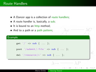 Route Handlers


     A Dancer app is a collection of route handlers;
     A route handler is, basically, a sub;
     It is bound to an http method;
     And to a path or a path pattern;

  Example

        get ’ / ’ => sub { . . .            };

        post ’ / s u b m i t / : f i l e ’ => sub { . . .            };

        del ’ / r e s o u r c e /∗ ’ => sub { . . .             };




                           Alberto Sim˜es
                                      o          Dancing Tutorial
 