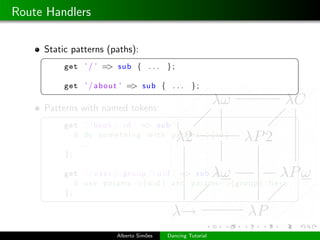 Route Handlers

     Static patterns (paths):
     §                                                                     ¤
          get ’ / ’ => sub { . . .        };

          get ’ / a b o u t ’ => sub { . . .       };
     ¦                                                                     ¥
     Patterns with named tokens:
     §                                                                     ¤
          get ’ / book / : i d ’ => sub {
             # do s o m e t h i n g w i t h params −>{i d }
             ...
          };

          get ’ / u s e r / : g r o u p / : u i d ’ => sub {
             # u s e params −>{u i d } and params −>{g r o u p } h e r e
          };
     ¦                                                                     ¥



                         Alberto Sim˜es
                                    o     Dancing Tutorial
 