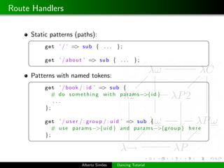 Route Handlers

     Static patterns (paths):
     §                                                                     ¤
          get ’ / ’ => sub { . . .        };

          get ’ / a b o u t ’ => sub { . . .       };
     ¦                                                                     ¥
     Patterns with named tokens:
     §                                                                     ¤
          get ’ / book / : i d ’ => sub {
             # do s o m e t h i n g w i t h params −>{i d }
             ...
          };

          get ’ / u s e r / : g r o u p / : u i d ’ => sub {
             # u s e params −>{u i d } and params −>{g r o u p } h e r e
          };
     ¦                                                                     ¥



                         Alberto Sim˜es
                                    o     Dancing Tutorial
 