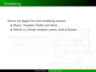 Templating



  Dancer has plugins for most templating systems:
      Mason, Template Toolkit and others.
      Default is a Simple template system, built-in Dancer.

  Use the template inside the route:
 §                                                                  ¤
      get ’ / u s e r / : name ’ => sub {
         template ’ p r o f i l e ’ => { username => params−>{name } } ;
      };
 ¦                                                                  ¥




                        Alberto Sim˜es
                                   o     Dancing Tutorial
 