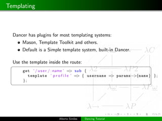 Templating



  Dancer has plugins for most templating systems:
      Mason, Template Toolkit and others.
      Default is a Simple template system, built-in Dancer.

  Use the template inside the route:
 §                                                                  ¤
      get ’ / u s e r / : name ’ => sub {
         template ’ p r o f i l e ’ => { username => params−>{name } } ;
      };
 ¦                                                                  ¥




                        Alberto Sim˜es
                                   o     Dancing Tutorial
 