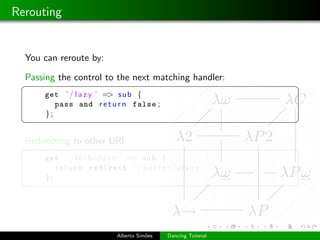 Rerouting


  You can reroute by:

  Passing the control to the next matching handler:
 §                                                               ¤
      get ’ / l a z y ’ => sub {
         pass and r e t u r n false ;
      };
 ¦                                                               ¥

  Redirecting to other URI:
 §                                                               ¤
      get ’ / f o r b i d d e n ’ => sub {
         r e t u r n redirect ’ / b e t t e r / p l a c e ’
      };
 ¦                                                               ¥




                             Alberto Sim˜es
                                        o     Dancing Tutorial
 