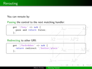 Rerouting


  You can reroute by:

  Passing the control to the next matching handler:
 §                                                               ¤
      get ’ / l a z y ’ => sub {
         pass and r e t u r n false ;
      };
 ¦                                                               ¥

  Redirecting to other URI:
 §                                                               ¤
      get ’ / f o r b i d d e n ’ => sub {
         r e t u r n redirect ’ / b e t t e r / p l a c e ’
      };
 ¦                                                               ¥




                             Alberto Sim˜es
                                        o     Dancing Tutorial
 