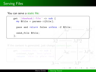 Serving Files

  You can serve a static ﬁle:
 §                                                              ¤
       get ’ / dowload / : f i l e ’ => sub {
         my $file = params−>{file } ;

            pass and r e t u r n false u n l e s s −f $file ;

            send_file $file ;
       };
 ¦                                                              ¥

  If the content is generated, just change content-type:
 §                                                              ¤
       get ’ / readme . t x t ’ => sub {
          content_type ’ t e x t / p l a i n ’ ;
          return ’ this is plain text ’
       };
 ¦                                                              ¥


                            Alberto Sim˜es
                                       o     Dancing Tutorial
 